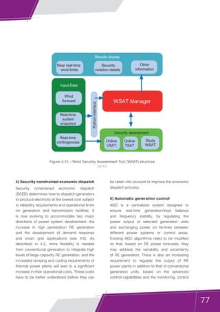 77
4) Security constrained economic dispatch
Security constrained economic dispatch
(SCED) determines how to dispatch generators
to produce electricity at the lowest cost subject
to reliability requirements and operational limits
on generation and transmission facilities. It
is now evolving to accommodate two major
directions of power system development: the
increase in high penetration RE generation
and the development of demand response
and smart grid applications (see 4.6). As
described in 4.3, more flexibility is needed
from conventional generation to integrate high
levels of large-capacity RE generation, and the
increased ramping and cycling requirements of
thermal power plants will lead to a significant
increase in their operational costs. These costs
have to be better understood before they can
be taken into account to improve the economic
dispatch process.
5) Automatic generation control
AGC is a centralized system designed to
ensure real-time generation/load balance
and frequency stability, by regulating the
power output of selected generation units
and exchanging power on tie-lines between
different power systems or control areas.
Existing AGC algorithms need to be modified
so that, based on RE power forecasts, they
may address the variability and uncertainty
of RE generation. There is also an increasing
requirement to regulate the output of RE
power plants in addition to that of conventional
generation units, based on the advanced
control capabilities and the monitoring, control
Figure 4-15 – Wind Security Assessment Tool (WSAT) structure
[sin12]
Other
information
WSAT Manager
Near real-time
wind limits
Security
violation details
Wind
forecast
Real-time
system
snapshot
Real-time
contingencies
Input Data
Results display
Pythoninterface
Study
WSAT
Online
VSAT
Online
TSAT
Security assessment
 
