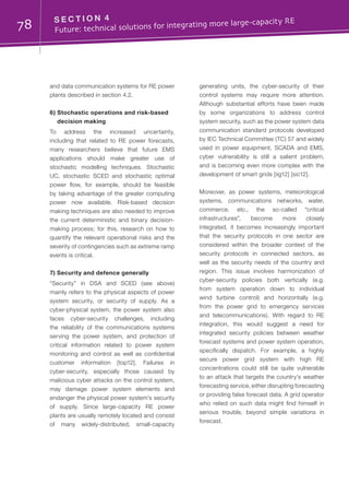 78 S E C T I O N 4	
Future: technical solutions for integrating more large-capacity RE
and data communication systems for RE power
plants described in section 4.2.
6) Stochastic operations and risk-based
decision making
To address the increased uncertainty,
including that related to RE power forecasts,
many researchers believe that future EMS
applications should make greater use of
stochastic modelling techniques. Stochastic
UC, stochastic SCED and stochastic optimal
power flow, for example, should be feasible
by taking advantage of the greater computing
power now available. Risk-based decision
making techniques are also needed to improve
the current deterministic and binary decision-
making process; for this, research on how to
quantify the relevant operational risks and the
severity of contingencies such as extreme ramp
events is critical.
7) Security and defence generally
“Security” in DSA and SCED (see above)
mainly refers to the physical aspects of power
system security, or security of supply. As a
cyber-physical system, the power system also
faces cyber-security challenges, including
the reliability of the communications systems
serving the power system, and protection of
critical information related to power system
monitoring and control as well as confidential
customer information [top12]. Failures in
cyber-security, especially those caused by
malicious cyber attacks on the control system,
may damage power system elements and
endanger the physical power system’s security
of supply. Since large-capacity RE power
plants are usually remotely located and consist
of many widely-distributed, small-capacity
generating units, the cyber-security of their
control systems may require more attention.
Although substantial efforts have been made
by some organizations to address control
system security, such as the power system data
communication standard protocols developed
by IEC Technical Committee (TC) 57 and widely
used in power equipment, SCADA and EMS,
cyber vulnerability is still a salient problem,
and is becoming even more complex with the
development of smart grids [iig12] [sic12].
Moreover, as power systems, meteorological
systems, communications networks, water,
commerce, etc., the so-called “critical
infrastructures”, become more closely
integrated, it becomes increasingly important
that the security protocols in one sector are
considered within the broader context of the
security protocols in connected sectors, as
well as the security needs of the country and
region. This issue involves harmonization of
cyber-security policies both vertically (e.g.
from system operation down to individual
wind turbine control) and horizontally (e.g.
from the power grid to emergency services
and telecommunications). With regard to RE
integration, this would suggest a need for
integrated security policies between weather
forecast systems and power system operation,
specifically dispatch. For example, a highly
secure power grid system with high RE
concentrations could still be quite vulnerable
to an attack that targets the country’s weather
forecasting service, either disrupting forecasting
or providing false forecast data. A grid operator
who relied on such data might find himself in
serious trouble, beyond simple variations in
forecast.
 