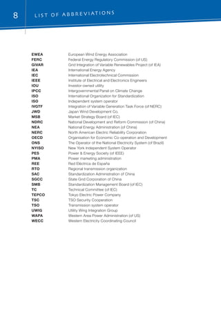 8 L i s t o f a b b r e v i at i on s
EWEA	 European Wind Energy Association
FERC	 Federal Energy Regulatory Commission (of US)
GIVAR	 Grid Integration of Variable Renewables Project (of IEA)
IEA	 International Energy Agency
IEC	 International Electrotechnical Commission
IEEE	 Institute of Electrical and Electronics Engineers
IOU	 Investor-owned utility
IPCC	 Intergovernmental Panel on Climate Change
ISO	 International Organization for Standardization
ISO 	 Independent system operator
IVGTF	 Integration of Variable Generation Task Force (of NERC)
JWD	 Japan Wind Development Co.
MSB	 Market Strategy Board (of IEC)
NDRC	 National Development and Reform Commission (of China)
NEA	 National Energy Administration (of China)
NERC	 North American Electric Reliability Corporation
OECD	 Organisation for Economic Co-operation and Development
ONS	 The Operator of the National Electricity System (of Brazil)
NYISO	 New York Independent System Operator
PES	 Power & Energy Society (of IEEE)
PMA	 Power marketing administration
REE	 Red Eléctrica de España
RTO	 Regional transmission organization
SAC	 Standardization Administration of China
SGCC	 State Grid Corporation of China
SMB	 Standardization Management Board (of IEC)
TC	 Technical Committee (of IEC)
TEPCO	 Tokyo Electric Power Company
TSC	 TSO Security Cooperation
TSO	 Transmission system operator
UWIG	 Utility Wing Integration Group
WAPA	 Western Area Power Administration (of US)
WECC	 Western Electricity Coordinating Council
 