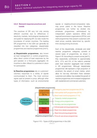 80 S E C T I O N 4	
Future: technical solutions for integrating more large-capacity RE
4.6.2	 Demand response practices and
trends
The practices of DR vary not only among
different countries due to differences in
electricity markets, technological development
and goals for deploying DR, but also inside the
boundaries of certain countries. The leading
DR programmes in the USA can generally be
classified into two categories: dispatchable
programmes and reactive programmes [mit11].
a) Dispatchable programmes, also known
as load management or control programmes,
allow direct control of load responses by the
grid operator or a third-party aggregator. An
incentive is often offered to customers in return
for participation.
b) Reactive programmes rely on customers’
voluntary responses to a variety of signals
communicated to them. The most common
signal used at present is price, although other
types of information, such as environmental
signals or neighbourhood-comparative data,
may prove useful in the future. Reactive
programmes can further be divided into
wholesale programmes administered by
independent system operators (ISOs) and
regional transmission organizations (RTOs), and
retail programmes that present customers with
retail prices carefully determined by specific
time-varying pricing structures.
Each of the dispatchable, wholesale and retail
reactive programme categories consists of
several types of programmes, as shown in
Figure 4-16. According to a recent survey [adr11],
they respectively contributed to approximately
62 %, 27 % and 8 % of the nation’s potential
peak load reduction (aggregate load enrolled
in DR programmes). Although dispatchable
programmes still represent a high proportion of
enrolment, the advent of smart metres, which
allow for two-way information flows between
customers and utilities, has enabled the growth of
reactive programmes and increased engagement
with residential and commercial customers.
Figure 4-16 – Types of DR programmes in the USA
(SGCC)
Load control
programmes
(62 %)
Emergency payment programmes (25 %)
Demand
response
Wholesale
programmes
(27 %)
Retail
programmes
(8 % )
Interruptible tariff programmes (20 %)
Direct load control programs (17 %)
Capacity market programmes
Energy price programmes
Ancillary service programmes
Critical peak pricing programmes
Peak time rebate programmes
Real-time pricing programmes
Time-of-use prices programmes
(Dispatchable programmes)
(Reactive programmes)
 