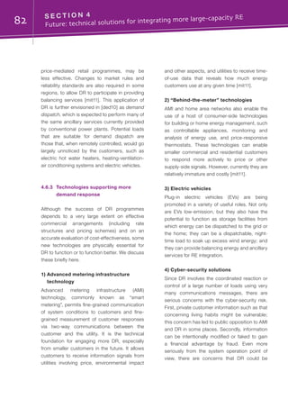 82 S E C T I O N 4	
Future: technical solutions for integrating more large-capacity RE
price-mediated retail programmes, may be
less effective. Changes to market rules and
reliability standards are also required in some
regions, to allow DR to participate in providing
balancing services [mit11]. This application of
DR is further envisioned in [ded10] as demand
dispatch, which is expected to perform many of
the same ancillary services currently provided
by conventional power plants. Potential loads
that are suitable for demand dispatch are
those that, when remotely controlled, would go
largely unnoticed by the customers, such as
electric hot water heaters, heating-ventilation-
air conditioning systems and electric vehicles.
4.6.3	 Technologies supporting more
demand response
Although the success of DR programmes
depends to a very large extent on effective
commercial arrangements (including rate
structures and pricing schemes) and on an
accurate evaluation of cost-effectiveness, some
new technologies are physically essential for
DR to function or to function better. We discuss
these briefly here.
1) Advanced metering infrastructure
technology
Advanced metering infrastructure (AMI)
technology, commonly known as “smart
metering”, permits fine-grained communication
of system conditions to customers and fine-
grained measurement of customer responses
via two-way communications between the
customer and the utility. It is the technical
foundation for engaging more DR, especially
from smaller customers in the future. It allows
customers to receive information signals from
utilities involving price, environmental impact
and other aspects, and utilities to receive time-
of-use data that reveals how much energy
customers use at any given time [mit11].
2) “Behind-the-meter” technologies
AMI and home area networks also enable the
use of a host of consumer-side technologies
for building or home energy management, such
as controllable appliances, monitoring and
analysis of energy use, and price-responsive
thermostats. These technologies can enable
smaller commercial and residential customers
to respond more actively to price or other
supply-side signals. However, currently they are
relatively immature and costly [mit11].
3) Electric vehicles
Plug-in electric vehicles (EVs) are being
promoted in a variety of useful roles. Not only
are EVs low-emission, but they also have the
potential to function as storage facilities from
which energy can be dispatched to the grid or
the home; they can be a dispatchable, night-
time load to soak up excess wind energy; and
they can provide balancing energy and ancillary
services for RE integration.
4) Cyber-security solutions
Since DR involves the coordinated reaction or
control of a large number of loads using very
many communications messages, there are
serious concerns with the cyber-security risk.
First, private customer information such as that
concerning living habits might be vulnerable;
this concern has led to public opposition to AMI
and DR in some places. Secondly, information
can be intentionally modified or faked to gain
a financial advantage by fraud. Even more
seriously from the system operation point of
view, there are concerns that DR could be
 