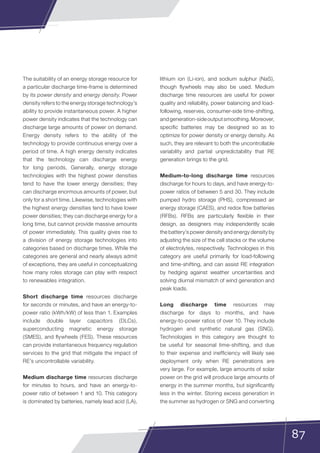 87
The suitability of an energy storage resource for
a particular discharge time-frame is determined
by its power density and energy density. Power
density refers to the energy storage technology’s
ability to provide instantaneous power. A higher
power density indicates that the technology can
discharge large amounts of power on demand.
Energy density refers to the ability of the
technology to provide continuous energy over a
period of time. A high energy density indicates
that the technology can discharge energy
for long periods. Generally, energy storage
technologies with the highest power densities
tend to have the lower energy densities; they
can discharge enormous amounts of power, but
only for a short time. Likewise, technologies with
the highest energy densities tend to have lower
power densities; they can discharge energy for a
long time, but cannot provide massive amounts
of power immediately. This quality gives rise to
a division of energy storage technologies into
categories based on discharge times. While the
categories are general and nearly always admit
of exceptions, they are useful in conceptualizing
how many roles storage can play with respect
to renewables integration.
Short discharge time resources discharge
for seconds or minutes, and have an energy-to-
power ratio (kWh/kW) of less than 1. Examples
include double layer capacitors (DLCs),
superconducting magnetic energy storage
(SMES), and flywheels (FES). These resources
can provide instantaneous frequency regulation
services to the grid that mitigate the impact of
RE’s uncontrollable variability.
Medium discharge time resources discharge
for minutes to hours, and have an energy-to-
power ratio of between 1 and 10. This category
is dominated by batteries, namely lead acid (LA),
lithium ion (Li-ion), and sodium sulphur (NaS),
though flywheels may also be used. Medium
discharge time resources are useful for power
quality and reliability, power balancing and load-
following, reserves, consumer-side time-shifting,
andgeneration-sideoutputsmoothing.Moreover,
specific batteries may be designed so as to
optimize for power density or energy density. As
such, they are relevant to both the uncontrollable
variability and partial unpredictability that RE
generation brings to the grid.
Medium-to-long discharge time resources
discharge for hours to days, and have energy-to-
power ratios of between 5 and 30. They include
pumped hydro storage (PHS), compressed air
energy storage (CAES), and redox flow batteries
(RFBs). RFBs are particularly flexible in their
design, as designers may independently scale
the battery’s power density and energy density by
adjusting the size of the cell stacks or the volume
of electrolytes, respectively. Technologies in this
category are useful primarily for load-following
and time-shifting, and can assist RE integration
by hedging against weather uncertainties and
solving diurnal mismatch of wind generation and
peak loads.
Long discharge time resources may
discharge for days to months, and have
energy-to-power ratios of over 10. They include
hydrogen and synthetic natural gas (SNG).
Technologies in this category are thought to
be useful for seasonal time-shifting, and due
to their expense and inefficiency will likely see
deployment only when RE penetrations are
very large. For example, large amounts of solar
power on the grid will produce large amounts of
energy in the summer months, but significantly
less in the winter. Storing excess generation in
the summer as hydrogen or SNG and converting
 