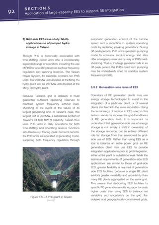 92 S E C T I O N 5	
Application of large-capacity EES to support RE integration
3) Grid-side EES case study: Multi-
application use of pumped hydro
storage in Taiwan
Though PHS is historically associated with
time-shifting, newer units offer a considerably
expanded range of operation, including the use
of PHS for operating reserves such as frequency
regulation and spinning reserves. The Taiwan
Power System, for example, contains ten PHS
units: four 250 MW units located at the Ming-Hu
hydro plant and six 267 MW units located at the
Ming-Tan hydro plant.
Because Taiwan’s grid is isolated, it must
guarantee sufficient operating reserves to
maintain system frequency without load-
shedding in the event of the failure of its
largest generating unit. In Taiwan’s case, this
largest unit is 950 MW, a substantial portion of
Taiwan’s 34 630 MW of capacity. Taiwan thus
uses PHS units in daily operations for both
time-shifting and operating reserve functions
simultaneously. During peak demand periods,
the PHS units are operated in generating mode,
supplying both frequency regulation through
automatic generation control of the turbine
speed and a reduction in system operating
costs by replacing peaking generators. During
off-peak periods, PHS units operate in pumping
mode to consume surplus energy, and also
offer emergency reserves by way of PHS load-
shedding. That is, if a large generator fails in an
off-peak period, the PHS’s load from pumping
may be immediately shed to stabilize system
frequency [rvp08].
5.3.2	 Generation-side roles of EES
Operators of RE generation plants may use
energy storage technologies to assist in the
integration of a particular plant, or of several
plants that feed into the same substation. Using
the terminology of section 4, EES used in this
fashion serves to improve the grid-friendliness
of RE generation itself. It is important to
understand that generation-side use of energy
storage is not simply a shift in ownership of
the storage resource, but an entirely different
role for storage from that envisioned by grid-
side use of EES. Rather than using EES as a
tool to balance an entire power grid, an RE
generation plant may use EES to provide
integration applications prior to grid integration,
either at the plant or substation level. While the
technical requirements of generation-side EES
applications are similar to those of grid-side
EES, greater flexibility is required of generation
side EES facilities, because a single RE plant
exhibits greater variability and uncertainty than
many RE plants aggregated on the same grid.
This means that dedicating EES facilities to
specific RE generation results in proportionately
higher costs than using EES to balance net
variability and uncertainty on the grid. For
isolated and geographically-constrained grids,
Figure 5-5 – A PHS plant in Taiwan
[tem12]
 