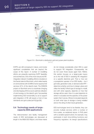 96 S E C T I O N 5	
Application of large-capacity EES to support RE integration
EVPPs are still conceptual in nature, and involve
significant complexities that are beyond the
scope of this report. A number of modelling
efforts are presently examining EVPP feasibility
and architecture. One of the more robust and RE-
integration relevant modelling efforts is located on
the Danish island of Bornholm, which relies heavily
on wind turbines with 30 MW of wind capacity that
services 22 % of the island’s load. The EDISON
project on Bornholm aims to coordinate charging
and discharging of EVs so as to optimize utilization
of wind energy on the island’s grid. Successfully
implementing V2G functionality so as to support
grid integration of RE will require a host of new
standards and grid codes [evf10] [gcr09].
5.4	 Technology needs of large-
capacity EES applications
The interconnection and facility management
needs of EES technologies are discussed at
length in the MSB EES Report, and these needs
do not change considerably when EES is used
to support RE integration. Consequently, we
do not cover those issues again here. Rather,
this section focuses on a larger-scale inquiry
as to the role of EES in assisting RE integration
on a specific electricity grid. That is, how can
a prospective operator of an EES facility – be it
grid-side, generation-side, or demand-side VPP –
determine whether and how to design, place and
utilize the facility? What type of storage to install,
and with what capacity, depends on how that
storage will be used. How it is used depends on
where it is located and the specifics of the power
system that it serves. Where it is located depends
on both what type of storage is being installed
and on the siting of other future generation.
EES technologies tend to be flexible; they can
provide multiple services within a number of
time scales, as explained above. A PHS plant
with a variable-speed turbine, for example, may
participate in both time-shifting functions and
frequency regulation. Its design specifications
Figure 5-9 – Bornholm’s distribution grid and power plant locations
[evf10]
 