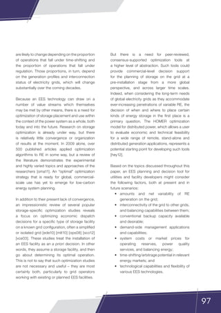 97
are likely to change depending on the proportion
of operations that fall under time-shifting and
the proportion of operations that fall under
regulation. Those proportions, in turn, depend
on the generation profiles and interconnection
status of electricity grids, which will change
substantially over the coming decades.
Because an EES technology can draw on a
number of value streams which themselves
may be met by other means, there is a need for
optimization of storage placement and use within
the context of the power system as a whole, both
today and into the future. Research on storage
optimization is already under way, but there
is relatively little convergence or organization
of results at the moment. In 2009 alone, over
500 published articles applied optimization
algorithms to RE in some way, but a review of
the literature demonstrates the experimental
and highly varied topics and approaches of the
researchers [oma11]. An “optimal” optimization
strategy that is ready for global, commercial-
scale use has yet to emerge for low-carbon
energy system planning.
In addition to their present lack of convergence,
an impressionistic review of several popular
storage-specific optimization studies reveals
a focus on optimizing economic dispatch
decisions for a specific type of storage facility
on a known grid configuration, often a simplified
or isolated grid [ede10] [mlt10] [ops08] [sco12]
[vce03]. These studies treat the installation of
an EES facility as an a priori decision. In other
words, they assume a storage facility, and then
go about determining its optimal operation.
This is not to say that such optimization studies
are not necessary and useful – they are most
certainly both, particularly to grid operators
working with existing or planned EES facilities.
But there is a need for peer-reviewed,
consensus-supported optimization tools at
a higher level of abstraction. Such tools could
provide commercial-level decision support
for the planning of storage on the grid at a
pre-installation stage from a more global
perspective, and across larger time scales.
Indeed, when considering the long-term needs
of global electricity grids as they accommodate
ever-increasing penetrations of variable RE, the
decision of when and where to place certain
kinds of energy storage in the first place is a
primary question. The HOMER optimization
model for distributed power, which allows a user
to evaluate economic and technical feasibility
for a wide range of remote, stand-alone and
distributed generation applications, represents a
potential starting point for developing such tools
[hey12].
Based on the topics discussed throughout this
paper, an EES planning and decision tool for
utilities and facility developers might consider
the following factors, both at present and in
future scenarios:
•	 amounts and net variability of RE
generation on the grid;
•	 interconnectivity of the grid to other grids,
and balancing capabilities between them;
•	 conventional backup capacity available
and desirable;
•	 demand-side management applications
and capabilities;
•	 system costs or market prices for
operating reserves, power quality
services, and balancing energy;
•	 time-shifting/arbitrage potential in relevant
energy markets; and
•	 technological capabilities and flexibility of
various EES technologies.
 