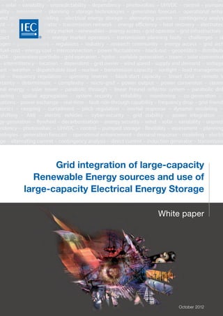 White paper
October 2012
stability – power integration – battery – energy-generation – flywheel – decarbonization – energy
– solar – variability – unpredictability – dependency – photovoltaic – UHVDC – control – pumped
bility – assessment – planning – storage technologies – generation forecast – operational enhan
and response – modeling – electrical energy storage – alternating current – contingency analys
ent – induction generator – transmission network – energy efficiency – heat recovery – electrotec
ysis – strategy – electricity market – renewables – energy access – grid operator – grid infrastructure –
pact – coordination – energy market operators – transmission planning body – challenges – st
ogen – policy-makers – regulators – industry – research community – energy access – grid arch
-fuel-cost – energy cost – interconnection – power fluctuations – black-out – geopolitics – distributio
ADA – generation portfolio – grid operation – hydro – variable generation – steam – solar concentrat
– intermittency – location – dependent – grid owner – wind speed – supply and demand – voltage
cast – weather – dispatchable load – nuclear – transmission capacity – sunlight – load management
rol – frequency regulation – spinning reserve – black-start capacity – Smart Grid – remote lo
rtainty – deterministic – complexity – micro-grid – power output – power conversion – steam
mal energy – solar tower – parabolic through – linear Fresnel reflector system – parabolic dish
casting – spatial aggregation – system security – reliability – monitoring – co-generation –
uations – power exchange – real-time – fault ride-through capability – frequency drop – grid-friendl
ronics – ramping – curtailment – pitch regulation – inertial response – dynamic modeling –
-shifting – AMI – electric vehicles – cyber-security – grid stability – power integration –
gy-generation – flywheel – decarbonization – energy security – wind – solar – variability – unpredi
endency – photovoltaic – UHVDC – control – pumped storage - flexibility – assessment – planning
nologies – generation forecast – operational enhancement – demand response – modeling – electri
ge – alternating current – contingency analysis – direct current – induction generator – transmissio
nergy efficiency – heat recovery – electrotechnology – analysis – strategy – electricity market – ren
gy access – grid operator – grid infrastructure – synthesis – impact – coordination – energy market o
mission planning body – challenges – standards – hydrogen - policy-makers – regulators – industry
munity – energy access – grid architecture – zero-fuel-cost – energy cost – interconnection
uations – black-out – geopolitics – distribution – utility – SCADA – generation portfolio – grid operatio
iable generation – steam – solar concentrating power – PV – intermittency – location – dependent – g
nd speed – supply and demand – voltage support – forecast – weather – dispatchable load –
mission capacity – sunlight – load management – voltage control – frequency regulation – spinning
k-start capacity – Smart Grid – remote locations – uncertainty – deterministic – complexity – mi
er output – power conversion – steam turbine – thermal energy – solar tower – parabolic throug
nel reflector system – parabolic dish – power forecasting – spatial aggregation – system security – r
itoring – co-generation – balancing fluctuations – power exchange – real-time – fault ride-through c
uency drop – grid-friendly – power electronics – ramping – curtailment – pitch regulation – inertial r
mic modeling – UHVAC – load-shifting – AMI – electric vehicles – cyber-security
Grid integration of large-capacity
Renewable Energy sources and use of
large-capacity Electrical Energy Storage
®
 