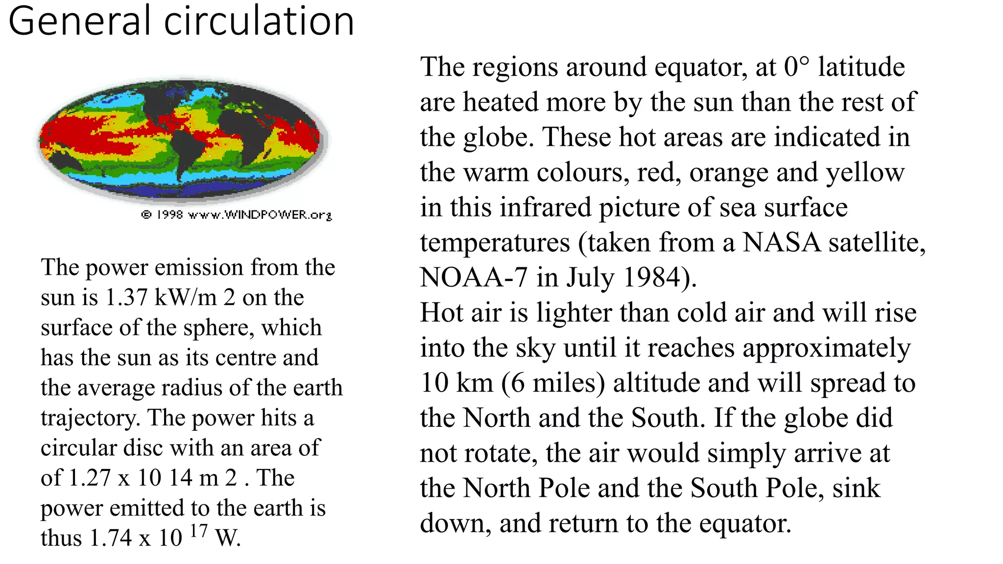General circulation 
The regions around equator, at 0° latitude 
are heated more by the sun than the rest of 
the globe. These hot areas are indicated in 
the warm colours, red, orange and yellow 
in this infrared picture of sea surface 
temperatures (taken from a NASA satellite, 
NOAA-7 in July 1984). 
Hot air is lighter than cold air and will rise 
into the sky until it reaches approximately 
10 km (6 miles) altitude and will spread to 
the North and the South. If the globe did 
not rotate, the air would simply arrive at 
the North Pole and the South Pole, sink 
down, and return to the equator. 
The power emission from the 
sun is 1.37 kW/m 2 on the 
surface of the sphere, which 
has the sun as its centre and 
the average radius of the earth 
trajectory. The power hits a 
circular disc with an area of 
of 1.27 x 10 14 m 2 . The 
power emitted to the earth is 
thus 1.74 x 10 17W. 
 