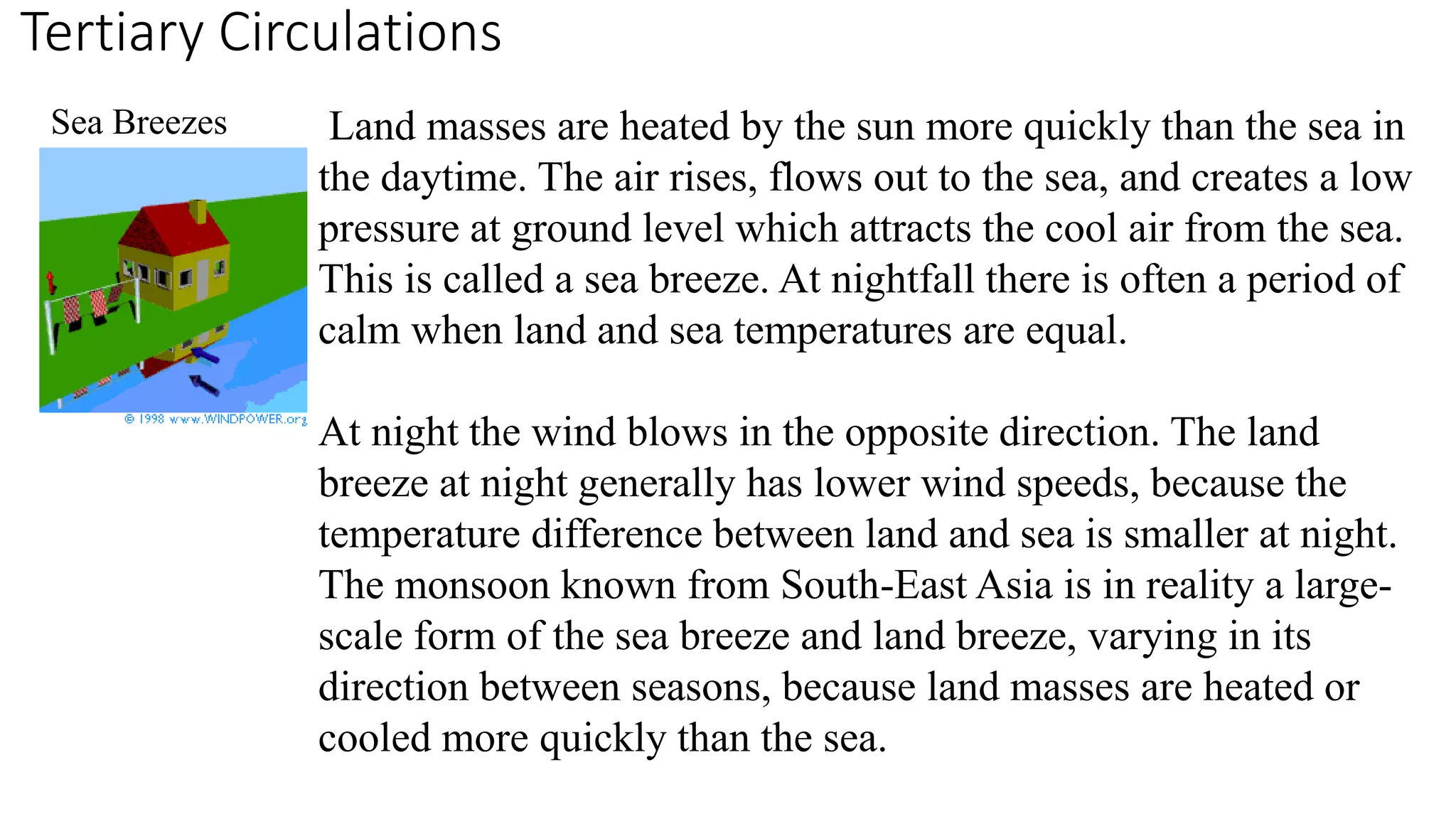 Tertiary Circulations 
Land masses are heated by the sun more quickly than the sea in 
the daytime. The air rises, flows out to the sea, and creates a low 
pressure at ground level which attracts the cool air from the sea. 
This is called a sea breeze. At nightfall there is often a period of 
calm when land and sea temperatures are equal. 
At night the wind blows in the opposite direction. The land 
breeze at night generally has lower wind speeds, because the 
temperature difference between land and sea is smaller at night. 
The monsoon known from South-East Asia is in reality a large-scale 
form of the sea breeze and land breeze, varying in its 
direction between seasons, because land masses are heated or 
cooled more quickly than the sea. 
Sea Breezes 
 