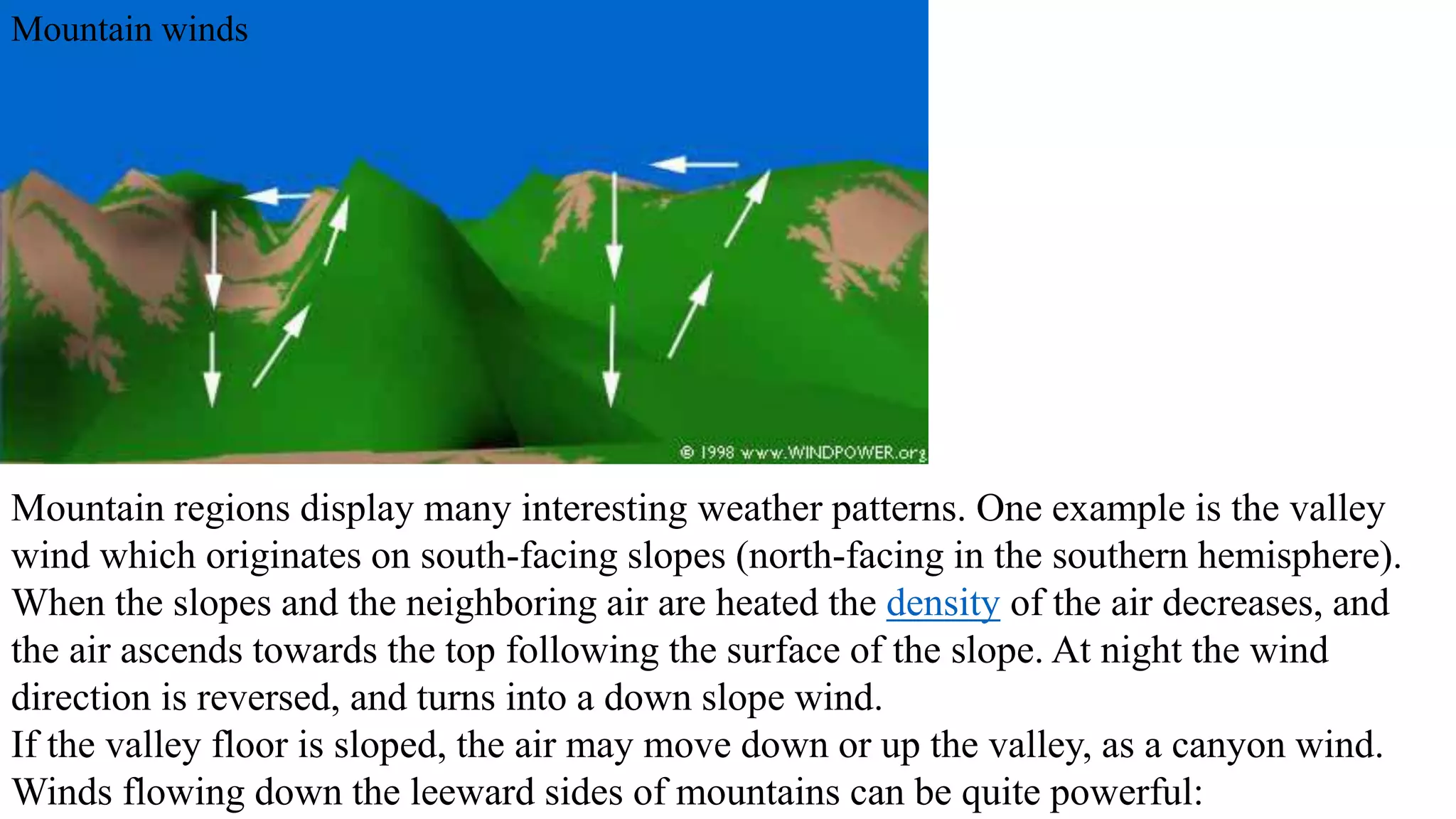 Mountain winds 
Mountain regions display many interesting weather patterns. One example is the valley 
wind which originates on south-facing slopes (north-facing in the southern hemisphere). 
When the slopes and the neighboring air are heated the density of the air decreases, and 
the air ascends towards the top following the surface of the slope. At night the wind 
direction is reversed, and turns into a down slope wind. 
If the valley floor is sloped, the air may move down or up the valley, as a canyon wind. 
Winds flowing down the leeward sides of mountains can be quite powerful: 
 