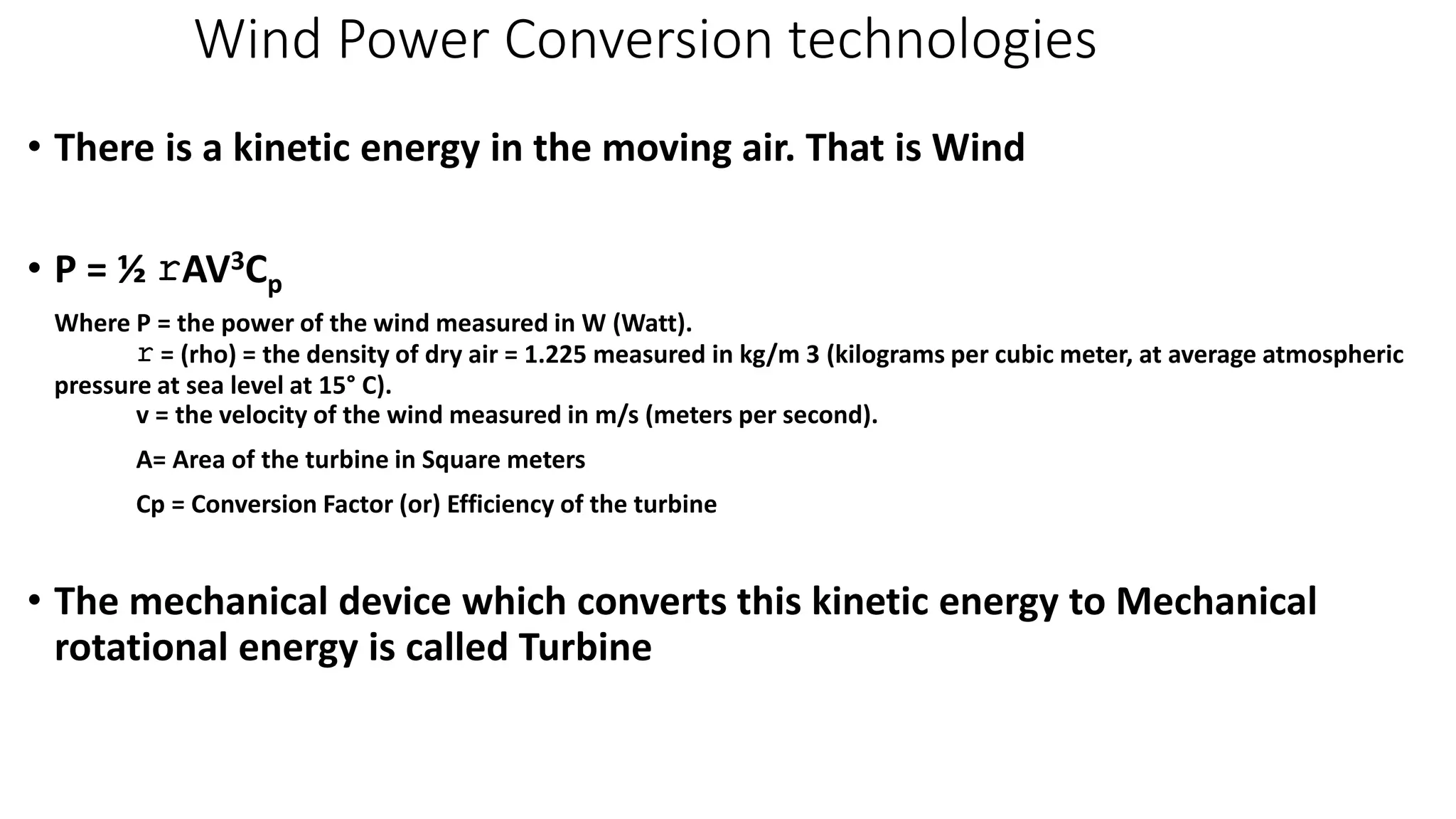 Wind Power Conversion technologies 
• There is a kinetic energy in the moving air. That is Wind 
• P = ½ rAV3Cp 
Where P = the power of the wind measured in W (Watt). 
r = (rho) = the density of dry air = 1.225 measured in kg/m 3 (kilograms per cubic meter, at average atmospheric 
pressure at sea level at 15° C). 
v = the velocity of the wind measured in m/s (meters per second). 
A= Area of the turbine in Square meters 
Cp = Conversion Factor (or) Efficiency of the turbine 
• The mechanical device which converts this kinetic energy to Mechanical 
rotational energy is called Turbine 
 