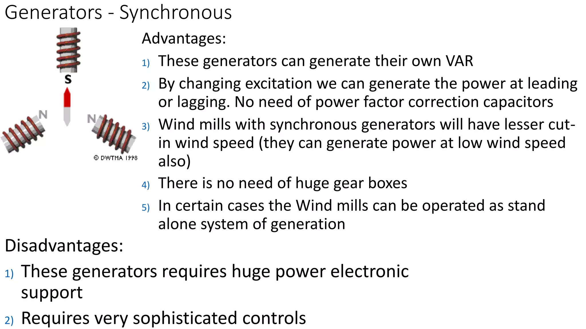 Generators - Synchronous 
Advantages: 
1) These generators can generate their own VAR 
2) By changing excitation we can generate the power at leading 
or lagging. No need of power factor correction capacitors 
3) Wind mills with synchronous generators will have lesser cut-in 
wind speed (they can generate power at low wind speed 
also) 
4) There is no need of huge gear boxes 
5) In certain cases the Wind mills can be operated as stand 
alone system of generation 
Disadvantages: 
1) These generators requires huge power electronic 
support 
2) Requires very sophisticated controls 
 