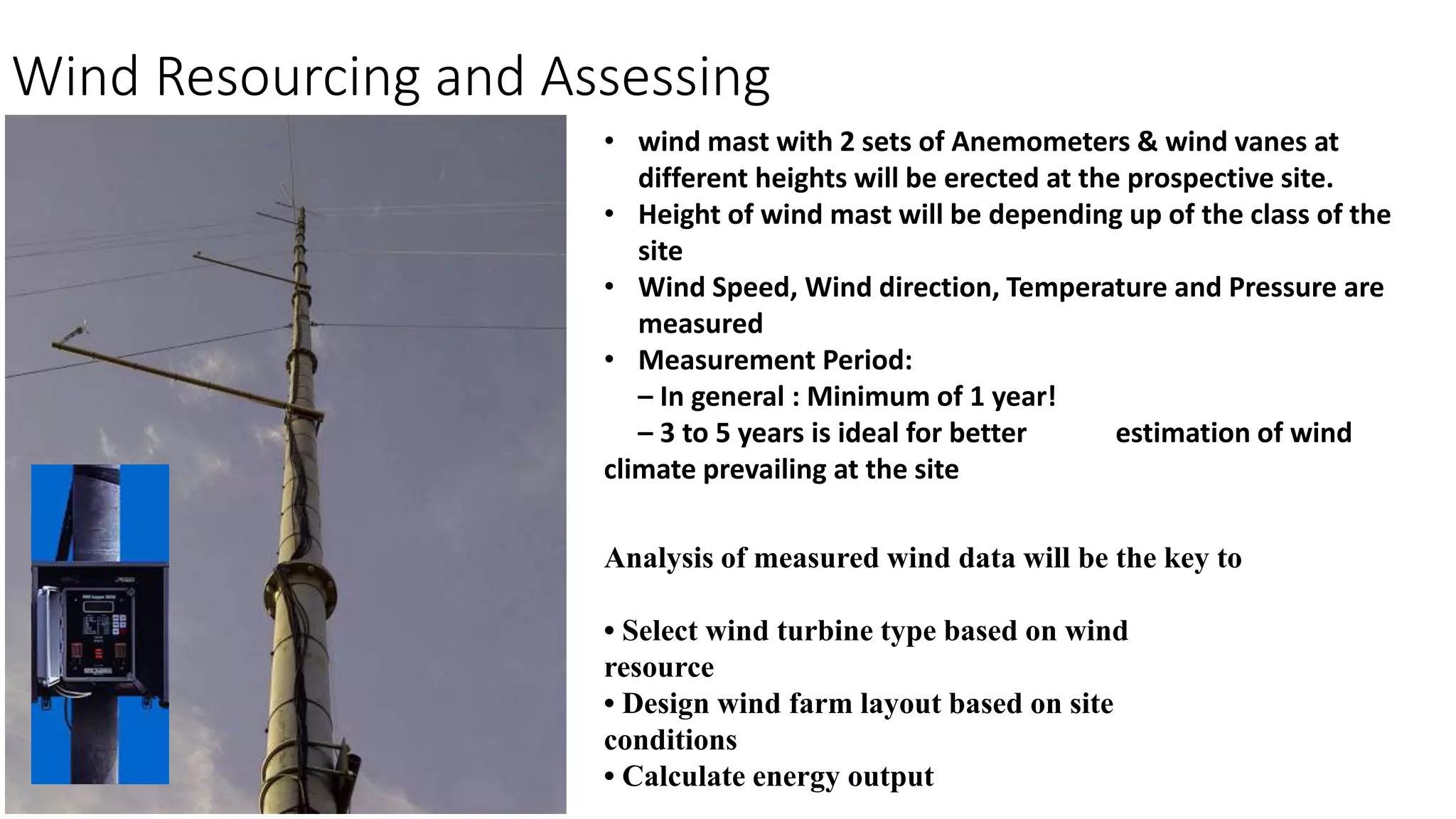 Wind Resourcing and Assessing 
• wind mast with 2 sets of Anemometers & wind vanes at 
different heights will be erected at the prospective site. 
• Height of wind mast will be depending up of the class of the 
site 
• Wind Speed, Wind direction, Temperature and Pressure are 
measured 
• Measurement Period: 
– In general : Minimum of 1 year! 
– 3 to 5 years is ideal for better estimation of wind 
climate prevailing at the site 
Analysis of measured wind data will be the key to 
• Select wind turbine type based on wind 
resource 
• Design wind farm layout based on site 
conditions 
• Calculate energy output 
 