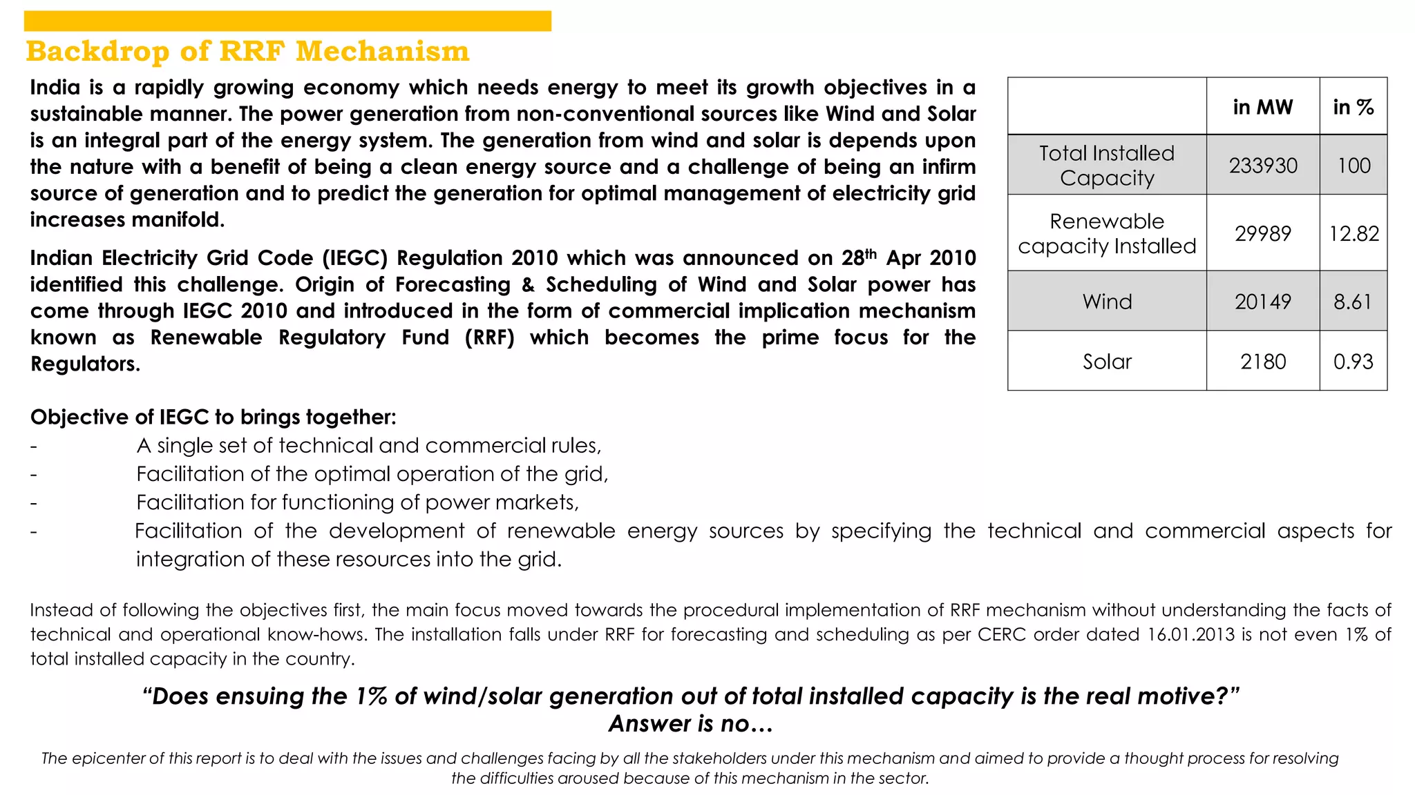 The epicenter of this report is to deal with the issues and challenges facing by all the stakeholders under this mechanism and aimed to provide a thought process for resolving 
the difficulties aroused because of this mechanism in the sector. 
in MW in % 
Total Installed 
Capacity 
233930 100 
Renewable 
capacity Installed 
29989 12.82 
Wind 20149 8.61 
Solar 2180 0.93 
India is a rapidly growing economy which needs energy to meet its growth objectives in a 
sustainable manner. The power generation from non-conventional sources like Wind and Solar 
is an integral part of the energy system. The generation from wind and solar is depends upon 
the nature with a benefit of being a clean energy source and a challenge of being an infirm 
source of generation and to predict the generation for optimal management of electricity grid 
increases manifold. 
Indian Electricity Grid Code (IEGC) Regulation 2010 which was announced on 28th Apr 2010 
identified this challenge. Origin of Forecasting & Scheduling of Wind and Solar power has 
come through IEGC 2010 and introduced in the form of commercial implication mechanism 
known as Renewable Regulatory Fund (RRF) which becomes the prime focus for the 
Regulators. 
Objective of IEGC to brings together: 
- A single set of technical and commercial rules, 
- Facilitation of the optimal operation of the grid, 
- Facilitation for functioning of power markets, 
- Facilitation of the development of renewable energy sources by specifying the technical and commercial aspects for 
integration of these resources into the grid. 
Instead of following the objectives first, the main focus moved towards the procedural implementation of RRF mechanism without understanding the facts of 
technical and operational know-hows. The installation falls under RRF for forecasting and scheduling as per CERC order dated 16.01.2013 is not even 1% of 
total installed capacity in the country. 
“Does ensuing the 1% of wind/solar generation out of total installed capacity is the real motive?” 
Answer is no… 
Backdrop of RRF Mechanism 
 