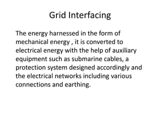 Grid Interfacing
The energy harnessed in the form of
mechanical energy , it is converted to
electrical energy with the help of auxiliary
equipment such as submarine cables, a
protection system designed accordingly and
the electrical networks including various
connections and earthing.
 