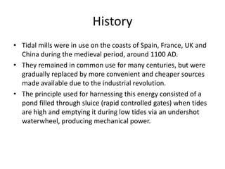 History
• Tidal mills were in use on the coasts of Spain, France, UK and
  China during the medieval period, around 1100 AD.
• They remained in common use for many centuries, but were
  gradually replaced by more convenient and cheaper sources
  made available due to the industrial revolution.
• The principle used for harnessing this energy consisted of a
  pond filled through sluice (rapid controlled gates) when tides
  are high and emptying it during low tides via an undershot
  waterwheel, producing mechanical power.
 