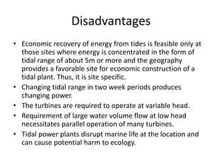 Disadvantages
• Economic recovery of energy from tides is feasible only at
  those sites where energy is concentrated in the form of
  tidal range of about 5m or more and the geography
  provides a favorable site for economic construction of a
  tidal plant. Thus, it is site specific.
• Changing tidal range in two week periods produces
  changing power.
• The turbines are required to operate at variable head.
• Requirement of large water volume flow at low head
  necessitates parallel operation of many turbines.
• Tidal power plants disrupt marine life at the location and
  can cause potential harm to ecology.
 