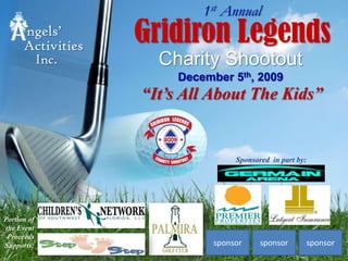 1st Annual Gridiron Legends ngels’  Activities Charity ShootoutDecember 5th, 2009 Inc. “It’s All About The Kids” Sponsored  in part by: Portion of the EventProceeds Supports: sponsor sponsor sponsor 