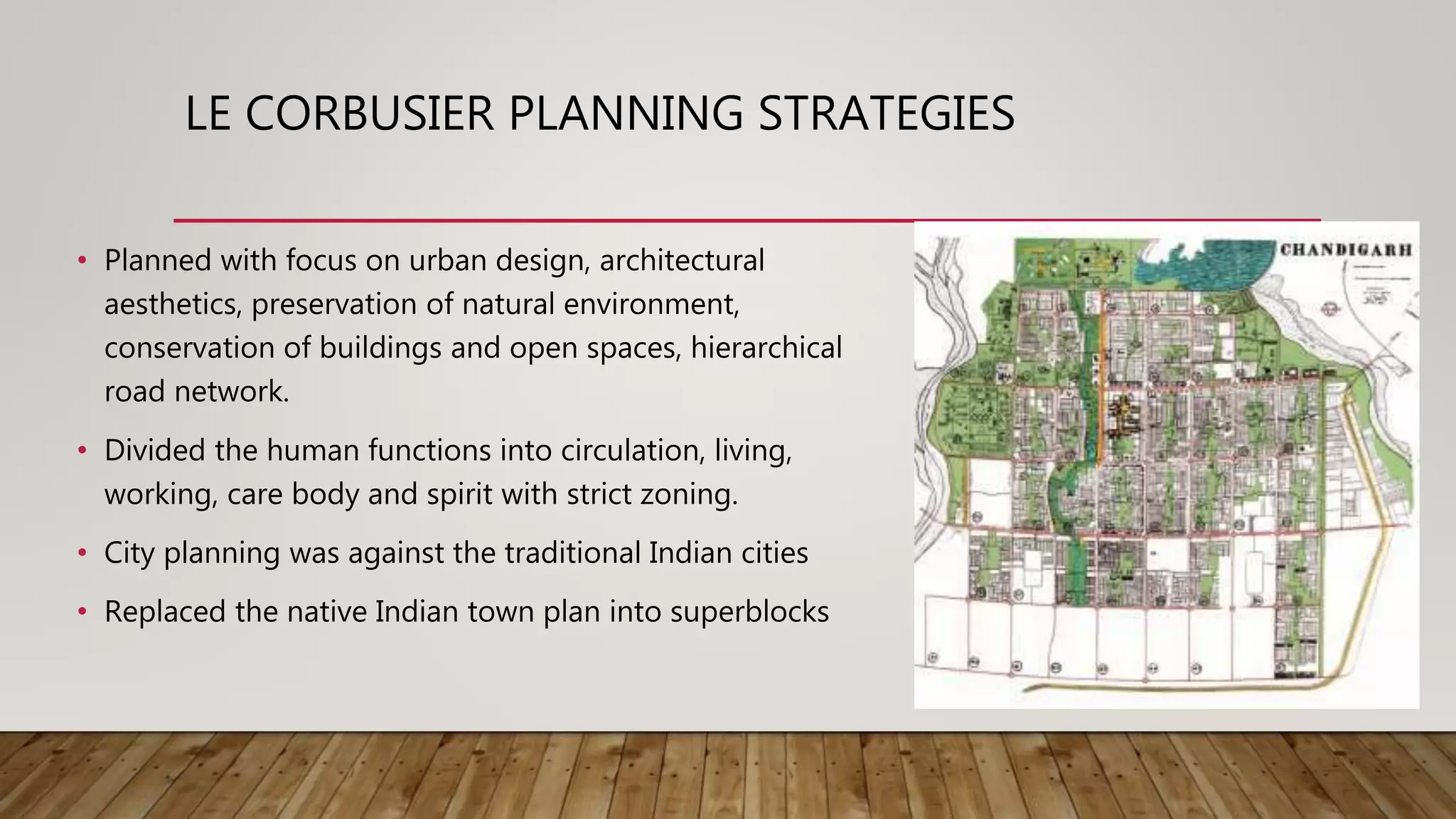 LE CORBUSIER PLANNING STRATEGIES
• Planned with focus on urban design, architectural
aesthetics, preservation of natural environment,
conservation of buildings and open spaces, hierarchical
road network.
• Divided the human functions into circulation, living,
working, care body and spirit with strict zoning.
• City planning was against the traditional Indian cities
• Replaced the native Indian town plan into superblocks
 