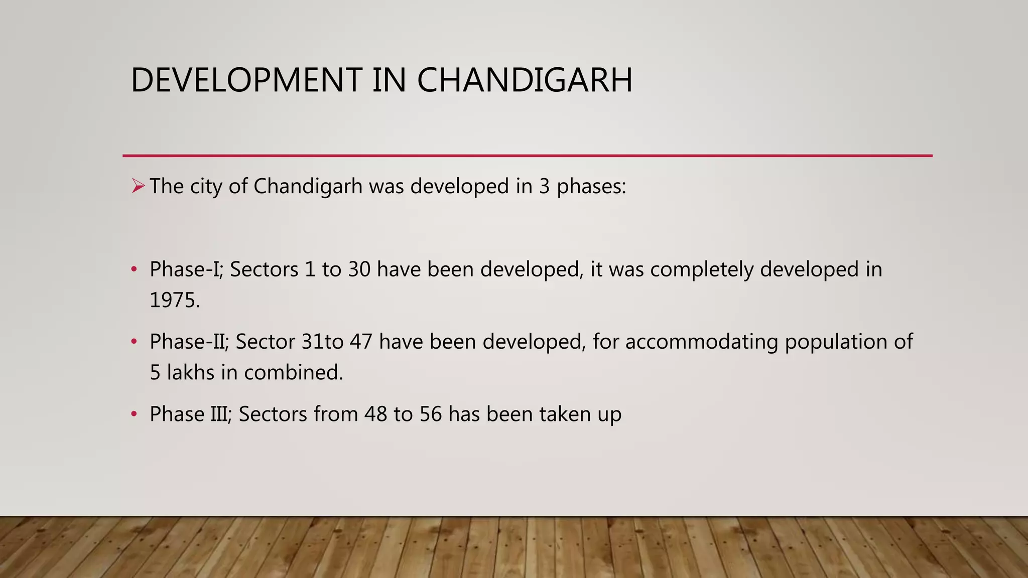 DEVELOPMENT IN CHANDIGARH
The city of Chandigarh was developed in 3 phases:
• Phase-I; Sectors 1 to 30 have been developed, it was completely developed in
1975.
• Phase-II; Sector 31to 47 have been developed, for accommodating population of
5 lakhs in combined.
• Phase III; Sectors from 48 to 56 has been taken up
 