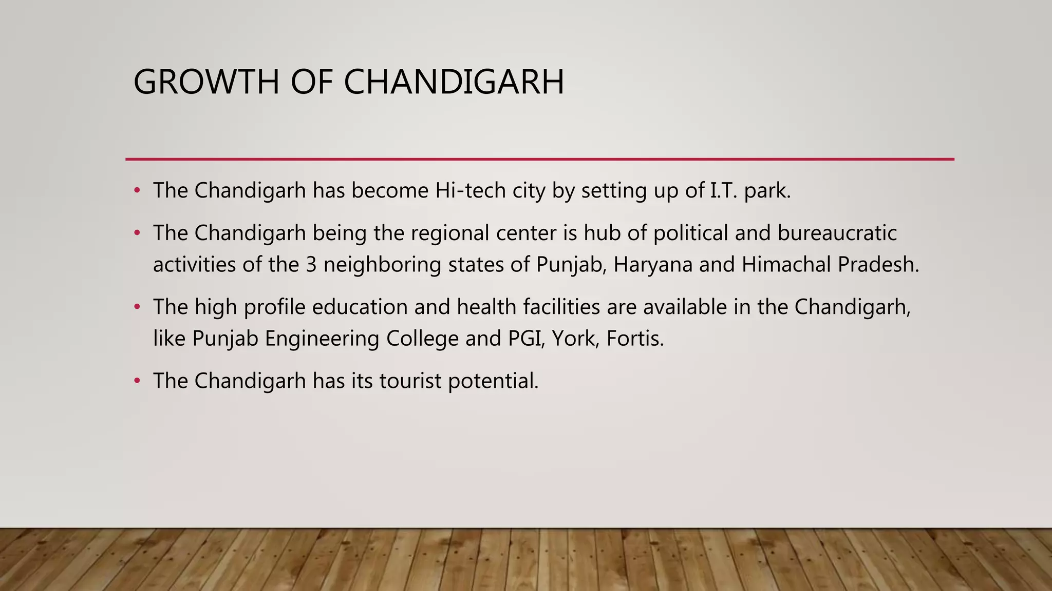 GROWTH OF CHANDIGARH
• The Chandigarh has become Hi-tech city by setting up of I.T. park.
• The Chandigarh being the regional center is hub of political and bureaucratic
activities of the 3 neighboring states of Punjab, Haryana and Himachal Pradesh.
• The high profile education and health facilities are available in the Chandigarh,
like Punjab Engineering College and PGI, York, Fortis.
• The Chandigarh has its tourist potential.
 