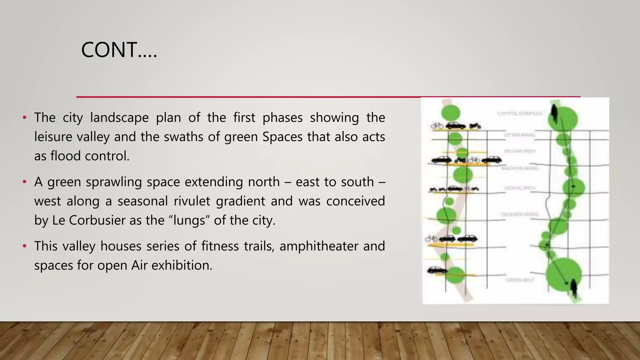 CONT.…
• The city landscape plan of the first phases showing the
leisure valley and the swaths of green Spaces that also acts
as flood control.
• A green sprawling space extending north – east to south –
west along a seasonal rivulet gradient and was conceived
by Le Corbusier as the “lungs” of the city.
• This valley houses series of fitness trails, amphitheater and
spaces for open Air exhibition.
 