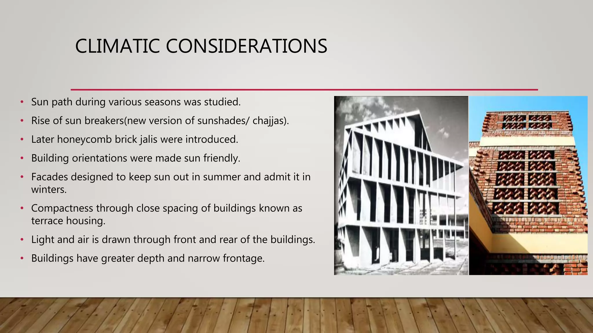 CLIMATIC CONSIDERATIONS
• Sun path during various seasons was studied.
• Rise of sun breakers(new version of sunshades/ chajjas).
• Later honeycomb brick jalis were introduced.
• Building orientations were made sun friendly.
• Facades designed to keep sun out in summer and admit it in
winters.
• Compactness through close spacing of buildings known as
terrace housing.
• Light and air is drawn through front and rear of the buildings.
• Buildings have greater depth and narrow frontage.
 
