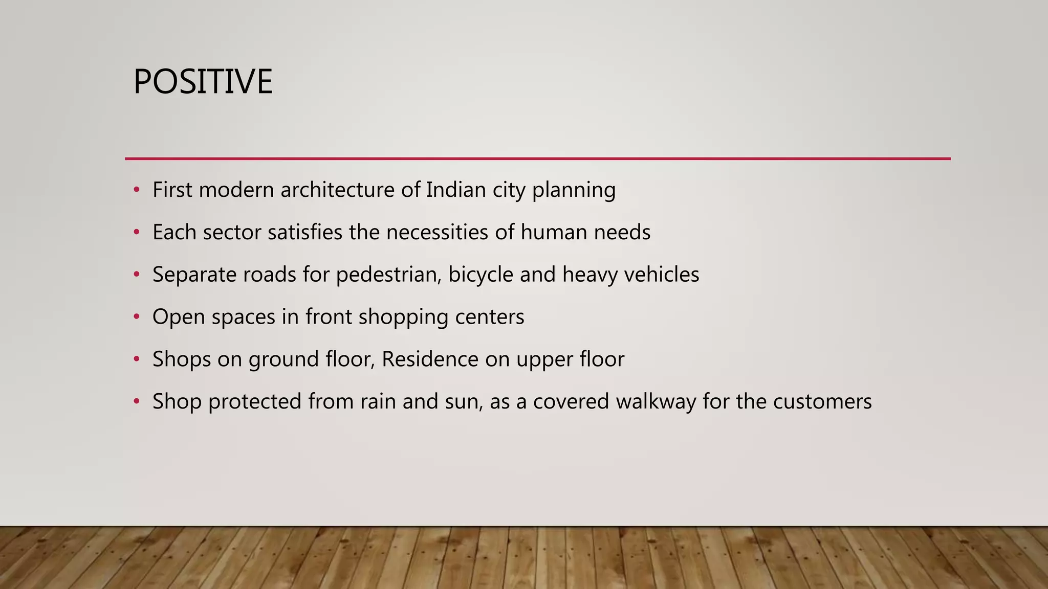 POSITIVE
• First modern architecture of Indian city planning
• Each sector satisfies the necessities of human needs
• Separate roads for pedestrian, bicycle and heavy vehicles
• Open spaces in front shopping centers
• Shops on ground floor, Residence on upper floor
• Shop protected from rain and sun, as a covered walkway for the customers
 