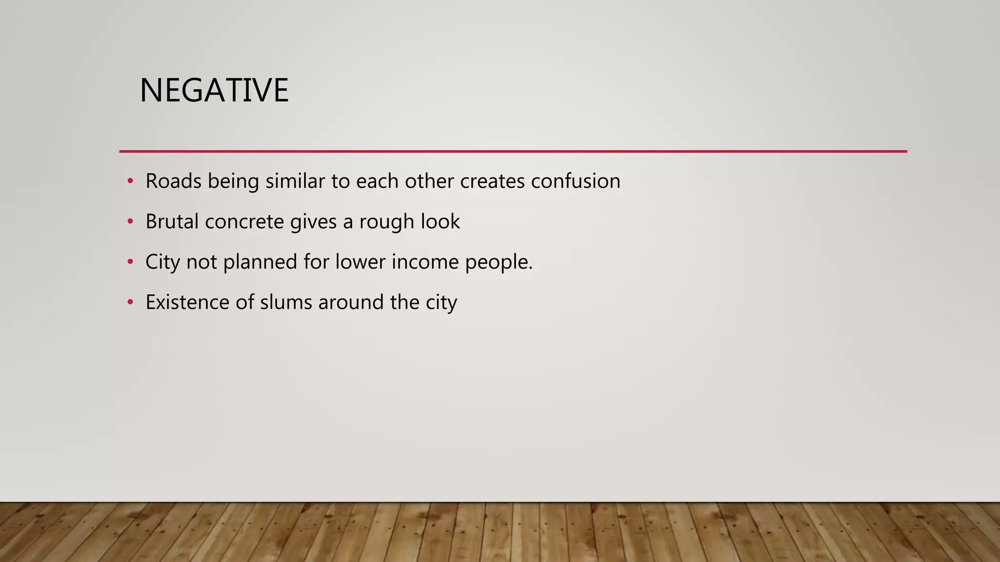 • Roads being similar to each other creates confusion
• Brutal concrete gives a rough look
• City not planned for lower income people.
• Existence of slums around the city
NEGATIVE
 