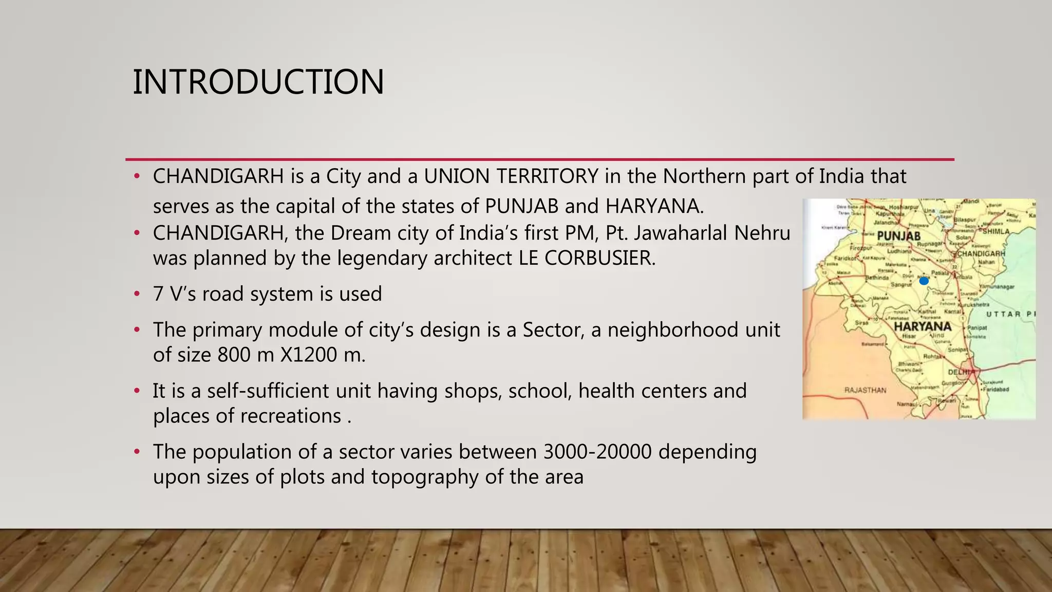 INTRODUCTION
• CHANDIGARH, the Dream city of India’s first PM, Pt. Jawaharlal Nehru
was planned by the legendary architect LE CORBUSIER.
• 7 V’s road system is used
• The primary module of city’s design is a Sector, a neighborhood unit
of size 800 m X1200 m.
• It is a self-sufficient unit having shops, school, health centers and
places of recreations .
• The population of a sector varies between 3000-20000 depending
upon sizes of plots and topography of the area
• CHANDIGARH is a City and a UNION TERRITORY in the Northern part of India that
serves as the capital of the states of PUNJAB and HARYANA.
 