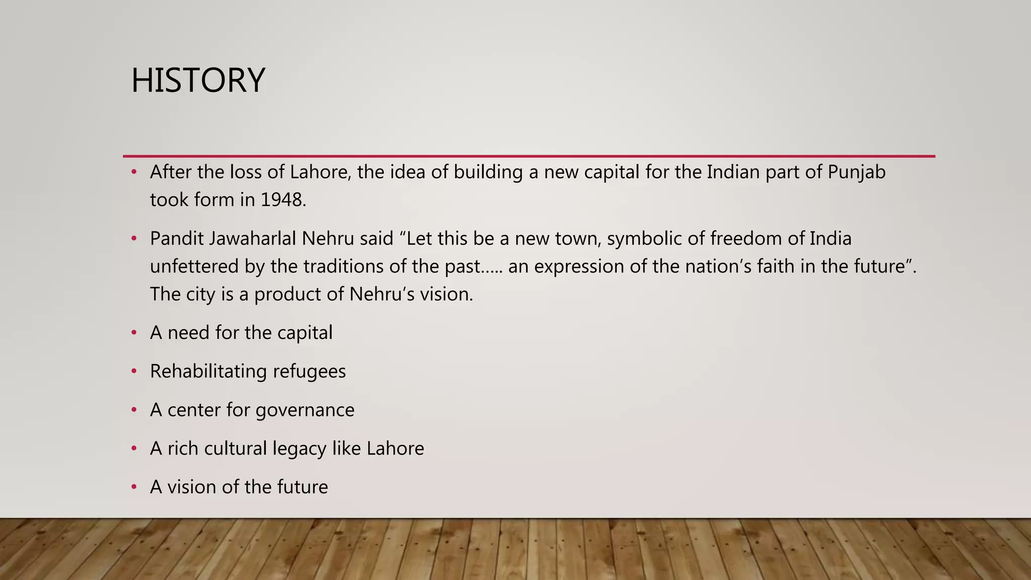 HISTORY
• After the loss of Lahore, the idea of building a new capital for the Indian part of Punjab
took form in 1948.
• Pandit Jawaharlal Nehru said “Let this be a new town, symbolic of freedom of India
unfettered by the traditions of the past….. an expression of the nation’s faith in the future”.
The city is a product of Nehru’s vision.
• A need for the capital
• Rehabilitating refugees
• A center for governance
• A rich cultural legacy like Lahore
• A vision of the future
 