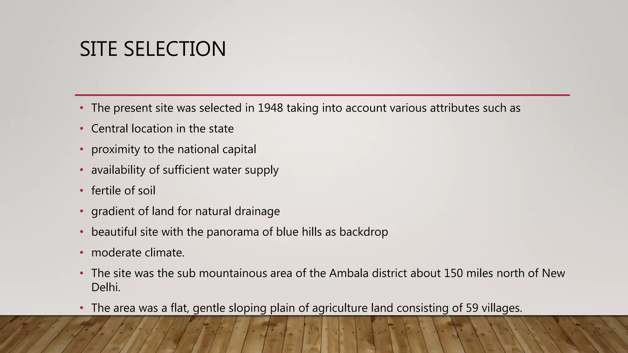 SITE SELECTION
• The present site was selected in 1948 taking into account various attributes such as
• Central location in the state
• proximity to the national capital
• availability of sufficient water supply
• fertile of soil
• gradient of land for natural drainage
• beautiful site with the panorama of blue hills as backdrop
• moderate climate.
• The site was the sub mountainous area of the Ambala district about 150 miles north of New
Delhi.
• The area was a flat, gentle sloping plain of agriculture land consisting of 59 villages.
 