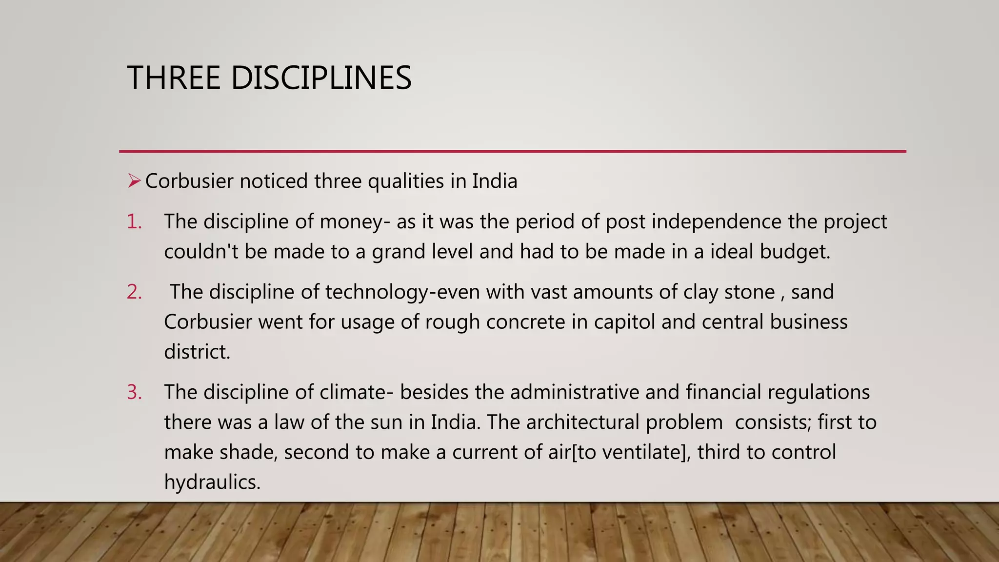 THREE DISCIPLINES
Corbusier noticed three qualities in India
1. The discipline of money- as it was the period of post independence the project
couldn't be made to a grand level and had to be made in a ideal budget.
2. The discipline of technology-even with vast amounts of clay stone , sand
Corbusier went for usage of rough concrete in capitol and central business
district.
3. The discipline of climate- besides the administrative and financial regulations
there was a law of the sun in India. The architectural problem consists; first to
make shade, second to make a current of air[to ventilate], third to control
hydraulics.
 