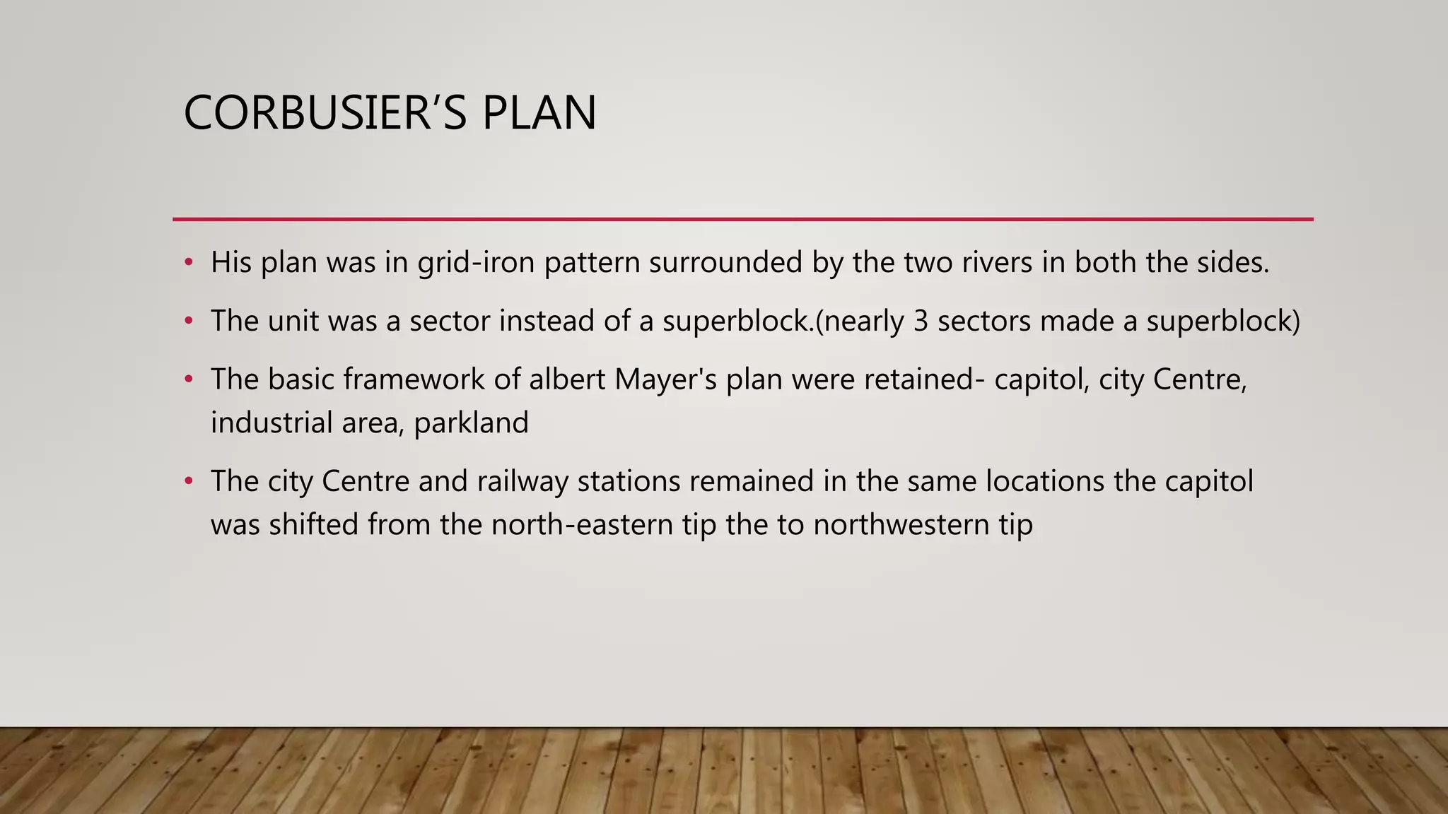 CORBUSIER’S PLAN
• His plan was in grid-iron pattern surrounded by the two rivers in both the sides.
• The unit was a sector instead of a superblock.(nearly 3 sectors made a superblock)
• The basic framework of albert Mayer's plan were retained- capitol, city Centre,
industrial area, parkland
• The city Centre and railway stations remained in the same locations the capitol
was shifted from the north-eastern tip the to northwestern tip
 