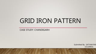 GRID IRON PATTERN
CASE STUDY: CHANDIGARH
Submitted By: SATYAM RAI
151109031
 