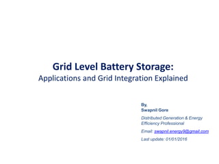 Grid Level Battery Storage:
Applications and Grid Integration Explained
By,
Swapnil Gore
Distributed Generation & Energy
Efficiency Professional
Email: swapnil.energy9@gmail.com
Last update: 01/01/2016
 