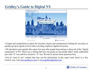 Gridley’s Guide to Digital NY




• Unique and comprehensive report for investors, buyers and entrepreneurs looking for one place to
quickly get up to speed on New York’s exciting, explosive digital ecosystem
• We decided to put together this report last year after people kept asking us about all of the “digital
momentum” in NY. There was a feeling that lots was going on, but people didn’t really understand
just what “it” was and how extensive “it” was. We aim to answer those questions here
• For an “easy to use” website that lays out the information in this report (and more) in a fun,
creative way, visit www.gridleyco.com or www.gridleydigitalny.com


                                                  34
 