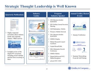 Strategic Thought Leadership is Well Known
                               Industry               Frequent                 Annual Gridley Hosted
Quarterly Publications
                                Guides             Industry Speaker                   Events

                                               • 2012 Business Insider:
                                                 IGNITION
                                               • DFJ Gotham Annual Investors
                                                 Meeting
                                               • IAB Marketplace: Mobile
                                               • Women’s Mobile Network
• Highly respected
  newsletter about industry                    • 2011 Business Insider:        • January Conference
  trends and corporate                           IGNITION
  finance / M&A activity                       • OMMA Display
                                               • Market Research Council
                                                 Luncheon
                                               • Capital RoundTable
                                               • SIIA Midmarket Growth
                                                 Conference
• In-depth review of the
  digital NY ecosystem,                        • OMMA Mobile
  including recent startups                                                    • Summer Networking
                                               • Digital Hollywood NYC:
  and the firms investing in                     Media Disruption                Event & Golf Outing
  them
                                               • ad:tech NYC 2010




                                          43
 