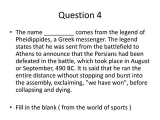 Question 4
• The name _________ comes from the legend of
Pheidippides, a Greek messenger. The legend
states that he was sent from the battlefield to
Athens to announce that the Persians had been
defeated in the battle, which took place in August
or September, 490 BC. It is said that he ran the
entire distance without stopping and burst into
the assembly, exclaiming, "we have wοn", before
collapsing and dying.
• Fill in the blank ( from the world of sports )
 