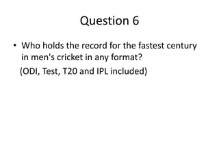 Question 6
• Who holds the record for the fastest century
in men's cricket in any format?
(ODI, Test, T20 and IPL included)
 