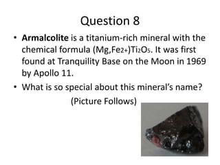 Question 8
• Armalcolite is a titanium-rich mineral with the
chemical formula (Mg,Fe2+)Ti2O5. It was first
found at Tranquility Base on the Moon in 1969
by Apollo 11.
• What is so special about this mineral’s name?
(Picture Follows)
 