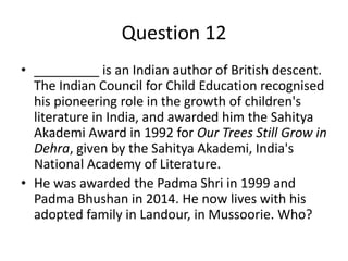 Question 12
• _________ is an Indian author of British descent.
The Indian Council for Child Education recognised
his pioneering role in the growth of children's
literature in India, and awarded him the Sahitya
Akademi Award in 1992 for Our Trees Still Grow in
Dehra, given by the Sahitya Akademi, India's
National Academy of Literature.
• He was awarded the Padma Shri in 1999 and
Padma Bhushan in 2014. He now lives with his
adopted family in Landour, in Mussoorie. Who?
 