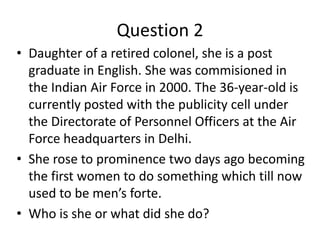 Question 2
• Daughter of a retired colonel, she is a post
graduate in English. She was commisioned in
the Indian Air Force in 2000. The 36-year-old is
currently posted with the publicity cell under
the Directorate of Personnel Officers at the Air
Force headquarters in Delhi.
• She rose to prominence two days ago becoming
the first women to do something which till now
used to be men’s forte.
• Who is she or what did she do?
 