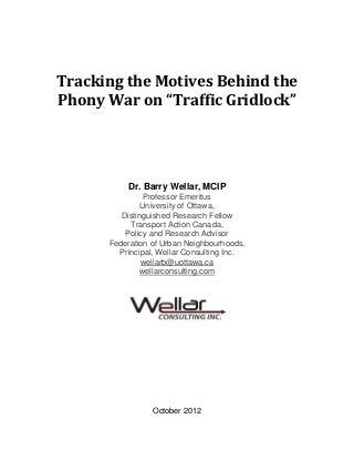  
                
Tracking the Motives Behind the  
Phony War on “Traffic Gridlock” 




           Dr. Barry Wellar, MCIP
                 Professor Emeritus
                University of Ottawa,
          Distinguished Research Fellow
            Transport Action Canada,
           Policy and Research Advisor
       Federation of Urban Neighbourhoods,
         Principal, Wellar Consulting Inc.
                wellarb@uottawa.ca
               wellarconsulting.com




                  October 2012
 