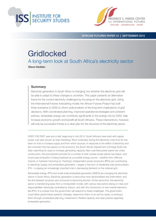 Gridlocked
A long-term look at South Africa’s electricity sector
Steve Hedden
OVER THE PAST year and a half, beginning in mid-2014, South Africans have lived with regular
power cuts (also known as load shedding). Much emphasis during this electricity crisis thus far has
been on how to increase supply and from which sources. In response to the deficit of electricity and
the constraint this has placed on the economy, the South African Department of Energy (DoE) has
been searching for ways to increase generating capacity. New coal-fired power plants are under
construction, the procurement process for a number of new nuclear power plants has begun, and
oil and gas production is being explored as a possible energy source – whether from offshore,
imports or hydraulic fracturing (or ‘fracking’). Independent power producers (IPPs) are contributing
to electricity supply, and embedded generation – largely in the form of residential solar photovoltaics
(PV) – is playing an increasingly important role in decreasing demand on the national grid.
Renewable energy, IPPs and small-scale embedded generation (SSEG) are changing the electricity
sector in South Africa. Electricity generation is becoming more decentralised and intermittent, and
the line between producer and consumer is becoming blurred. At the same time, the electricity
sector is transitioning away from a monopolistic model, with various new actors taking on roles and
responsibilities historically controlled by Eskom, and with the introduction of new market elements,
like IPPs. It is unclear how the government will respond to these challenges. The government
could either ignore these systemic changes, respond to them on an ad hoc basis, or embrace
them through coordinated planning, investment in flexible capacity and clear policies regarding
embedded generation.
Summary
Electricity generation in South Africa is changing, but whether the electricity grid will
be able to adapt to these changes is uncertain. This paper presents an alternative
frame for the current electricity challenges by focusing on the electricity grid. Using
the International Futures forecasting model, the African Futures Project has built
three scenarios to 2050 to inform policymakers of the long-term implications of grid
decisions. With coordinated planning, improved operational strategies and coherent
policies, renewable energy can contribute significantly to the energy mix by 2050, help
increase economic growth and benefit all South Africans. These interventions, however,
will only be successful if there is a clear plan for the structure of the electricity sector.
AFRICAN FUTURES PAPER 15 | SEPTEMBER 2015
 