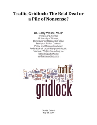 Traffic Gridlock: The Real Deal or 
        a Pile of Nonsense? 

           Dr. Barry Wellar, MCIP
                  Professor Emeritus
                 University of Ottawa,
           Distinguished Research Fellow
             Transport Action Canada,
            Policy and Research Advisor
        Federation of Urban Neighbourhoods,
          Principal, Wellar Consulting Inc.
                 wellarb@uottawa.ca
                wellarconsulting.com




                   Ottawa, Ontario
                    July 28, 2011
 