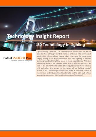  Technology Insight Report
                      LED Technology In Lighting
                        Light  Emitting  Diode  or  LED  Technology  in  lighting  can  be  traced 
                        back to 1927 although it didn’t make an entrance into commercial 
                        applications till much later. Having taken a back seat for many years 
                        largely  owing  to  its  high  production  cost  LED  lighting  is  rapidly 
                        gaining ground in the lighting space in more recent times. With the 
                        increasing  demand  for  greener,  more  energy  efficient  products  as 
                        well as the environmental strain on energy resources in our times is 
                        LED  technology  the  answer  to  the  future  of  our  lighting  needs? 
                        Where  is  LED  technology  headed  and  does  it  have  the  research 
                        momentum  and  industrial  backing  to  take  on  the  light  bulb  which 
                        was perhaps the most life‐changing invention of our time?  




                        © 2010 Gridlogics. All Rights Reserved.
         Patent iNSIGHT Pro™ is a trademark of Gridlogics Technologies Pvt Ltd.
 