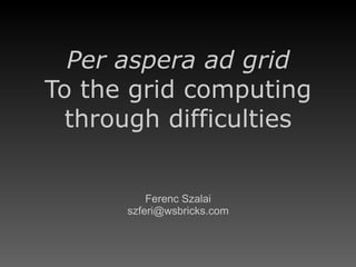 Per aspera ad grid To the grid computing through difficulties Ferenc Szalai [email_address] 