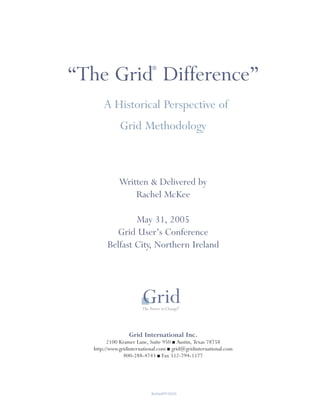 ®
“The Grid Difference”
      A Historical Perspective of
             Grid Methodology



             Written & Delivered by
                 Rachel McKee

               May 31, 2005
         Grid User’s Conference
       Belfast City, Northern Ireland




                 Grid International Inc.
        2100 Kramer Lane, Suite 950 ■ Austin, Texas 78758
  http://www.gridinternational.com ■ grid@gridinternational.com
               800-288-4743 ■ Fax 512-794-1177




                           BelfastPP.0605
 