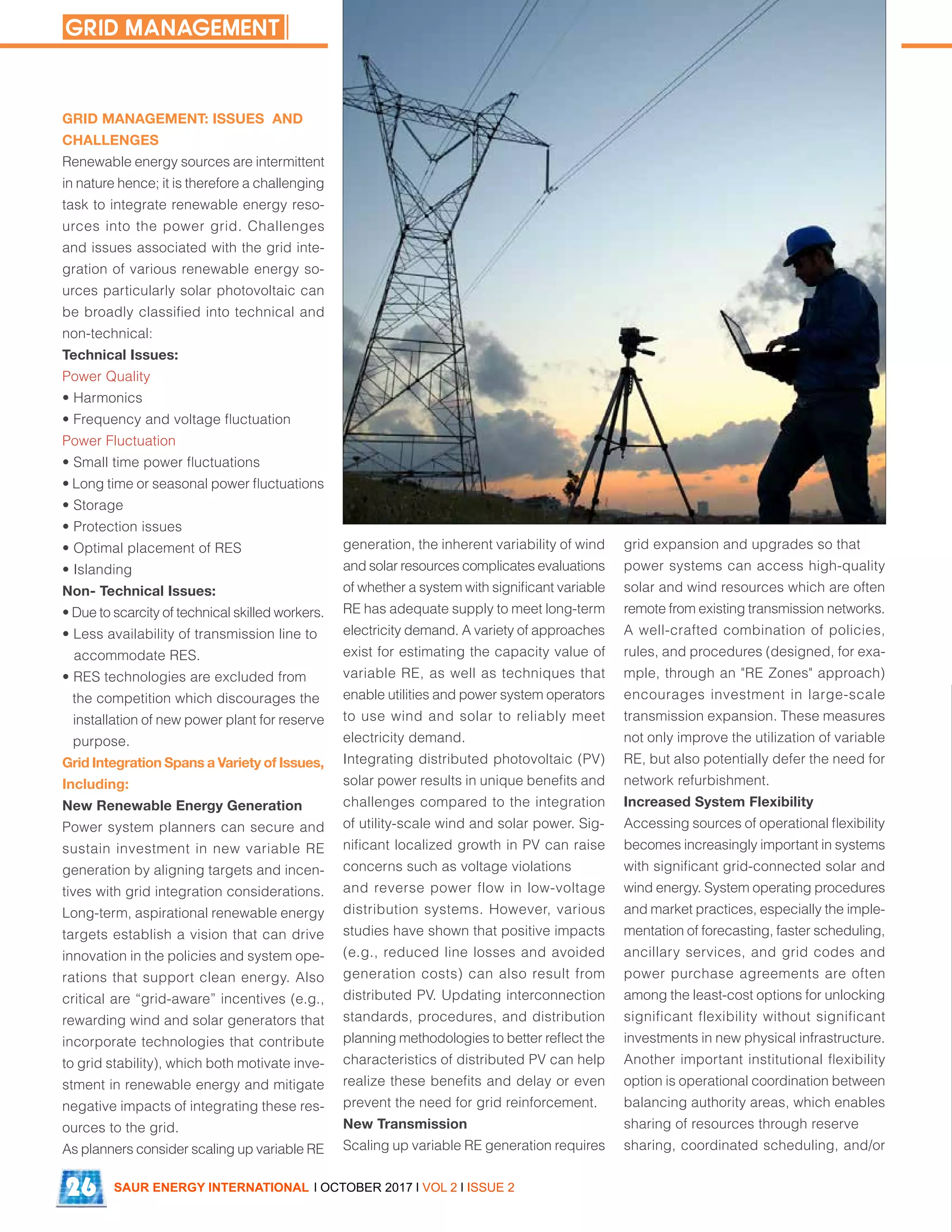 NEXTracker’s 30MW CleanMax site in Tamil Nadu
GRID MANAGEMENT: ISSUES AND
CHALLENGES
Renewable energy sources are intermittent
in nature hence; it is therefore a challenging
task to integrate renewable energy reso-
urces into the power grid. Challenges
and issues associated with the grid inte-
gration of various renewable energy so-
urces particularly solar photovoltaic can
be broadly classified into technical and
non-technical:
Technical Issues:
Power Quality
• Harmonics
• Frequency and voltage fluctuation
Power Fluctuation
• Small time power fluctuations
• Long time or seasonal power fluctuations
• Storage
• Protection issues
• Optimal placement of RES
• Islanding
Non- Technical Issues:
• Due to scarcity of technical skilled workers.
• Less availability of transmission line to
accommodate RES.
• RES technologies are excluded from
the competition which discourages the
installation of new power plant for reserve
purpose.
Grid Integration Spans a Variety of Issues,
Including:
New Renewable Energy Generation
Power system planners can secure and
sustain investment in new variable RE
generation by aligning targets and incen-
tives with grid integration considerations.
Long-term, aspirational renewable energy
targets establish a vision that can drive
innovation in the policies and system ope-
rations that support clean energy. Also
critical are “grid-aware” incentives (e.g.,
rewarding wind and solar generators that
incorporate technologies that contribute
to grid stability), which both motivate inve-
stment in renewable energy and mitigate
negative impacts of integrating these res-
ources to the grid.
As planners consider scaling up variable RE
generation, the inherent variability of wind
and solar resources complicates evaluations
of whether a system with significant variable
RE has adequate supply to meet long-term
electricity demand. A variety of approaches
exist for estimating the capacity value of
variable RE, as well as techniques that
enable utilities and power system operators
to use wind and solar to reliably meet
electricity demand.
Integrating distributed photovoltaic (PV)
solar power results in unique benefits and
challenges compared to the integration
of utility-scale wind and solar power. Sig-
nificant localized growth in PV can raise
concerns such as voltage violations
and reverse power flow in low-voltage
distribution systems. However, various
studies have shown that positive impacts
(e.g., reduced line losses and avoided
generation costs) can also result from
distributed PV. Updating interconnection
standards, procedures, and distribution
planning methodologies to better reflect the
characteristics of distributed PV can help
realize these benefits and delay or even
prevent the need for grid reinforcement.
New Transmission
Scaling up variable RE generation requires
grid expansion and upgrades so that
power systems can access high-quality
solar and wind resources which are often
remote from existing transmission networks.
A well-crafted combination of policies,
rules, and procedures (designed, for exa-
mple, through an "RE Zones" approach)
encourages investment in large-scale
transmission expansion. These measures
not only improve the utilization of variable
RE, but also potentially defer the need for
network refurbishment.
Increased System Flexibility
Accessing sources of operational flexibility
becomes increasingly important in systems
with significant grid-connected solar and
wind energy. System operating procedures
and market practices, especially the imple-
mentation of forecasting, faster scheduling,
ancillary services, and grid codes and
power purchase agreements are often
among the least-cost options for unlocking
significant flexibility without significant
investments in new physical infrastructure.
Another important institutional flexibility
option is operational coordination between
balancing authority areas, which enables
sharing of resources through reserve
sharing, coordinated scheduling, and/or
SAUR ENERGY INTERNATIONAL l OCTOBER 2017 l VOL 2 l ISSUE 226
GRID MANAGEMENT
 