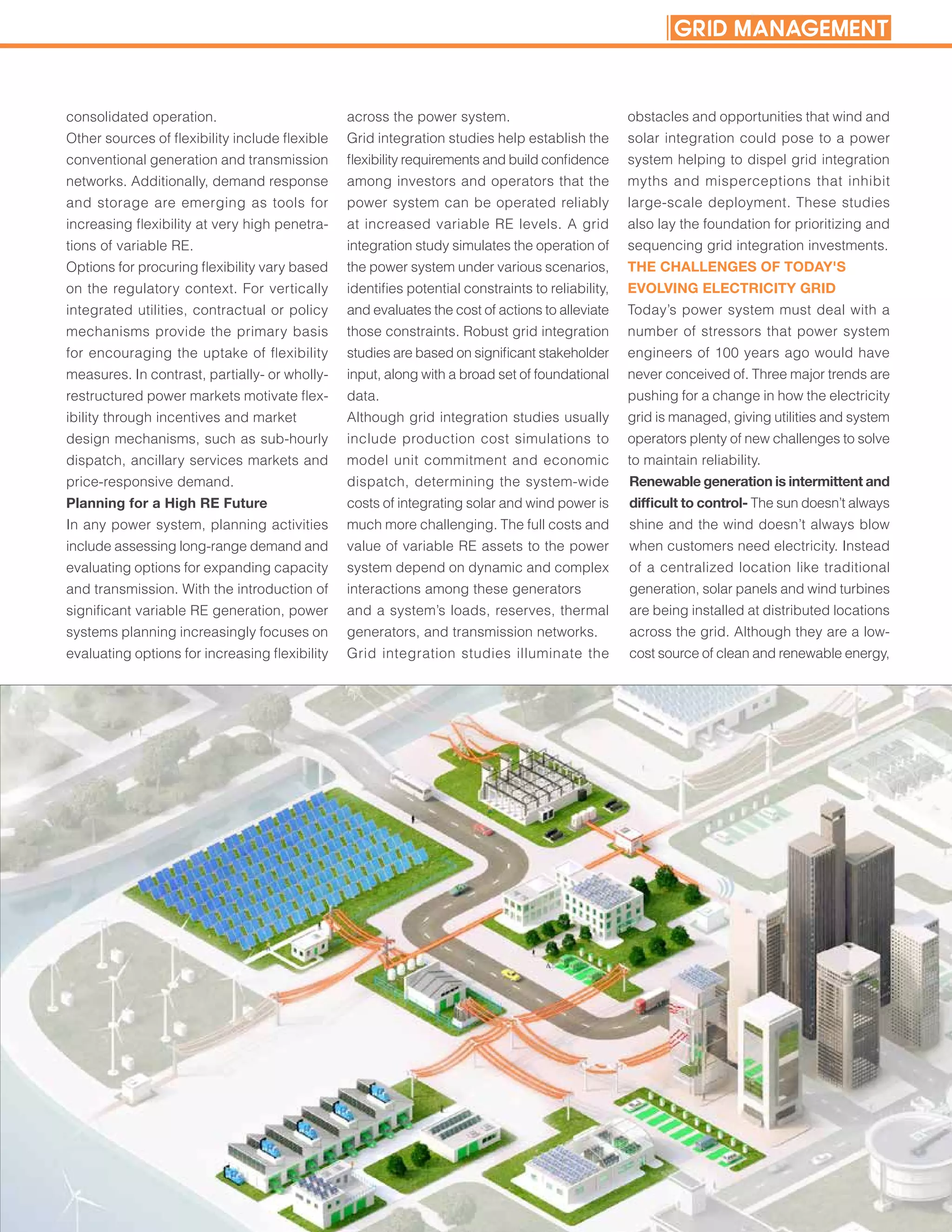 consolidated operation.
Other sources of flexibility include flexible
conventional generation and transmission
networks. Additionally, demand response
and storage are emerging as tools for
increasing flexibility at very high penetra-
tions of variable RE.
Options for procuring flexibility vary based
on the regulatory context. For vertically
integrated utilities, contractual or policy
mechanisms provide the primary basis
for encouraging the uptake of flexibility
measures. In contrast, partially- or wholly-
restructured power markets motivate flex-
ibility through incentives and market
design mechanisms, such as sub-hourly
dispatch, ancillary services markets and
price-responsive demand.
Planning for a High RE Future
In any power system, planning activities
include assessing long-range demand and
evaluating options for expanding capacity
and transmission. With the introduction of
significant variable RE generation, power
systems planning increasingly focuses on
evaluating options for increasing flexibility
across the power system.
Grid integration studies help establish the
flexibility requirements and build confidence
among investors and operators that the
power system can be operated reliably
at increased variable RE levels. A grid
integration study simulates the operation of
the power system under various scenarios,
identifies potential constraints to reliability,
and evaluates the cost of actions to alleviate
those constraints. Robust grid integration
studies are based on significant stakeholder
input, along with a broad set of foundational
data.
Although grid integration studies usually
include production cost simulations to
model unit commitment and economic
dispatch, determining the system-wide
costs of integrating solar and wind power is
much more challenging. The full costs and
value of variable RE assets to the power
system depend on dynamic and complex
interactions among these generators
and a system’s loads, reserves, thermal
generators, and transmission networks.
Grid integration studies illuminate the
obstacles and opportunities that wind and
solar integration could pose to a power
system helping to dispel grid integration
myths and misperceptions that inhibit
large-scale deployment. These studies
also lay the foundation for prioritizing and
sequencing grid integration investments.
THE CHALLENGES OF TODAY'S
EVOLVING ELECTRICITY GRID
Today’s power system must deal with a
number of stressors that power system
engineers of 100 years ago would have
never conceived of. Three major trends are
pushing for a change in how the electricity
grid is managed, giving utilities and system
operators plenty of new challenges to solve
to maintain reliability.
Renewable generation is intermittent and
difficult to control- The sun doesn’t always
shine and the wind doesn’t always blow
when customers need electricity. Instead
of a centralized location like traditional
generation, solar panels and wind turbines
are being installed at distributed locations
across the grid. Although they are a low-
cost source of clean and renewable energy,
GRID MANAGEMENT
 